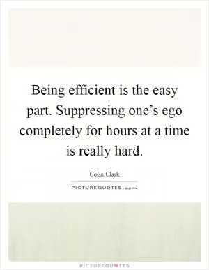 Being efficient is the easy part. Suppressing one’s ego completely for hours at a time is really hard Picture Quote #1