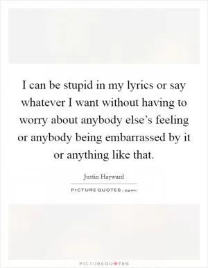 I can be stupid in my lyrics or say whatever I want without having to worry about anybody else’s feeling or anybody being embarrassed by it or anything like that Picture Quote #1