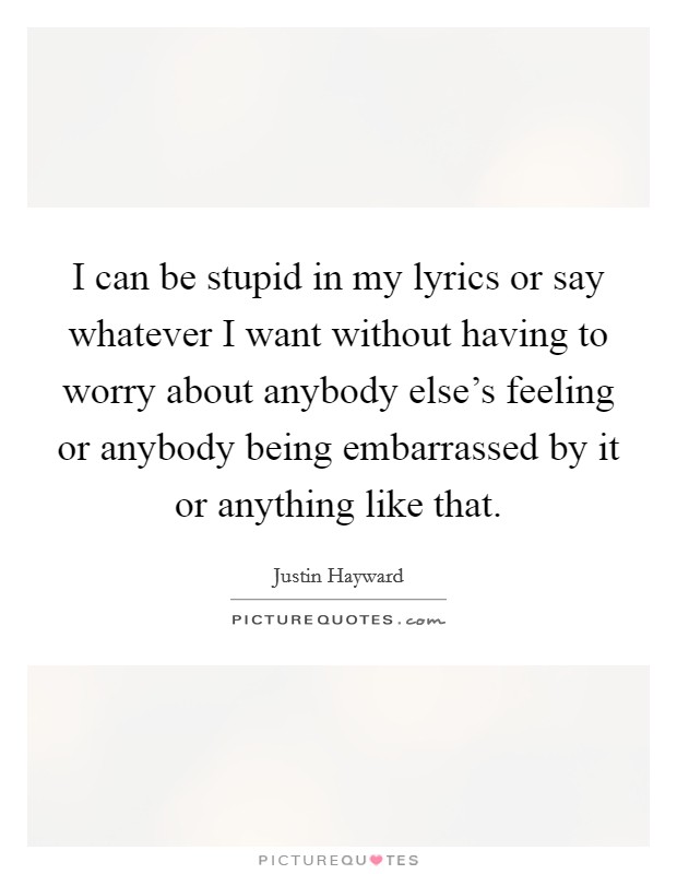 I can be stupid in my lyrics or say whatever I want without having to worry about anybody else's feeling or anybody being embarrassed by it or anything like that. Picture Quote #1