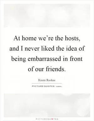 At home we’re the hosts, and I never liked the idea of being embarrassed in front of our friends Picture Quote #1
