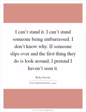 I can’t stand it. I can’t stand someone being embarrassed. I don’t know why. If someone slips over and the first thing they do is look around, I pretend I haven’t seen it Picture Quote #1