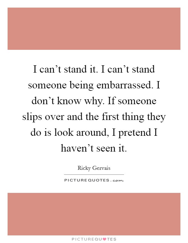 I can't stand it. I can't stand someone being embarrassed. I don't know why. If someone slips over and the first thing they do is look around, I pretend I haven't seen it. Picture Quote #1