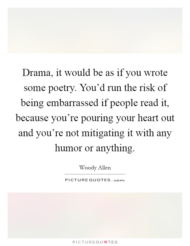 Drama, it would be as if you wrote some poetry. You'd run the risk of being embarrassed if people read it, because you're pouring your heart out and you're not mitigating it with any humor or anything. Picture Quote #1