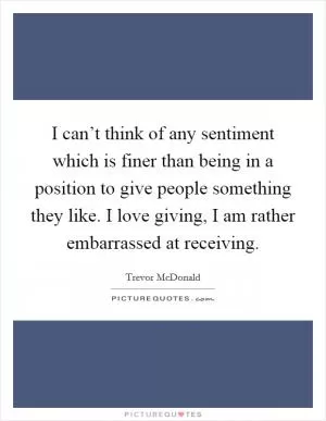 I can’t think of any sentiment which is finer than being in a position to give people something they like. I love giving, I am rather embarrassed at receiving Picture Quote #1