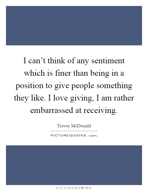 I can't think of any sentiment which is finer than being in a position to give people something they like. I love giving, I am rather embarrassed at receiving. Picture Quote #1