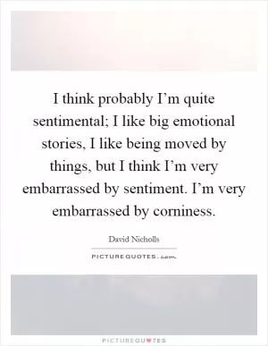 I think probably I’m quite sentimental; I like big emotional stories, I like being moved by things, but I think I’m very embarrassed by sentiment. I’m very embarrassed by corniness Picture Quote #1