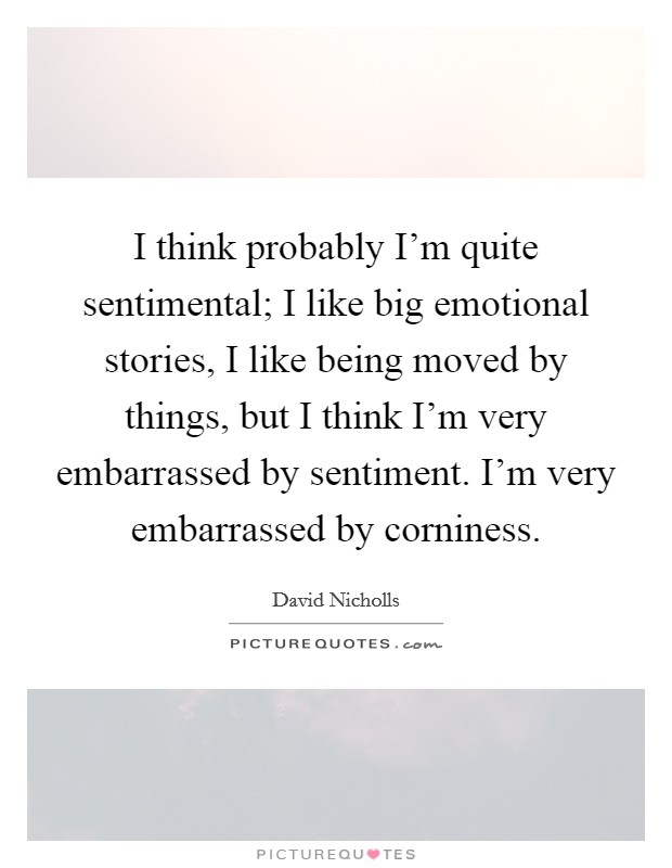 I think probably I'm quite sentimental; I like big emotional stories, I like being moved by things, but I think I'm very embarrassed by sentiment. I'm very embarrassed by corniness. Picture Quote #1