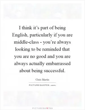I think it’s part of being English, particularly if you are middle-class - you’re always looking to be reminded that you are no good and you are always actually embarrassed about being successful Picture Quote #1