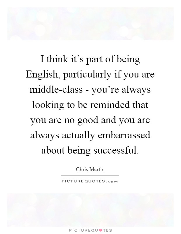 I think it's part of being English, particularly if you are middle-class - you're always looking to be reminded that you are no good and you are always actually embarrassed about being successful. Picture Quote #1