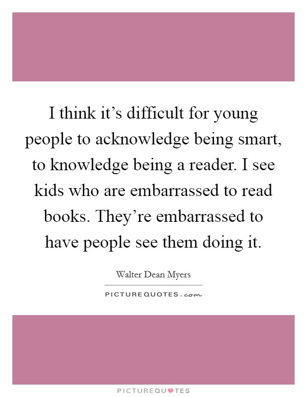 I think it's difficult for young people to acknowledge being smart, to knowledge being a reader. I see kids who are embarrassed to read books. They're embarrassed to have people see them doing it. Picture Quote #1