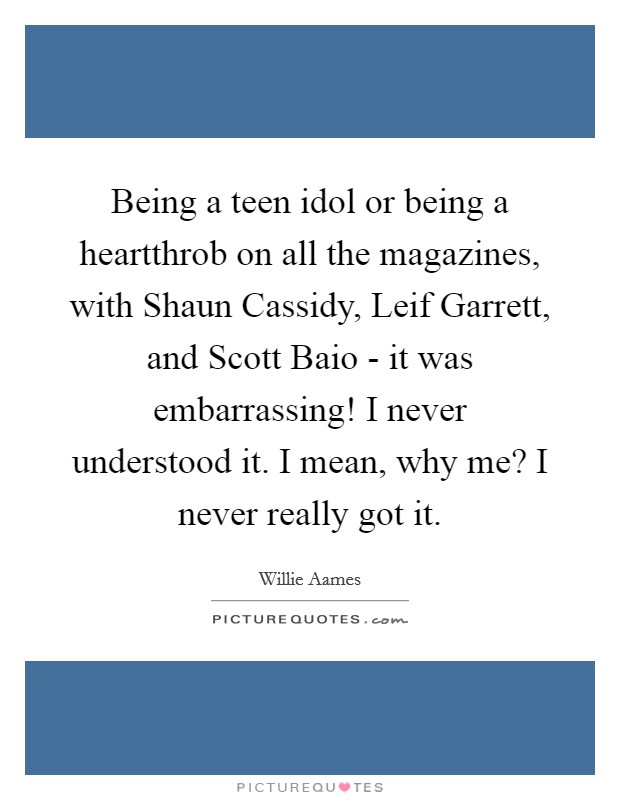 Being a teen idol or being a heartthrob on all the magazines, with Shaun Cassidy, Leif Garrett, and Scott Baio - it was embarrassing! I never understood it. I mean, why me? I never really got it. Picture Quote #1