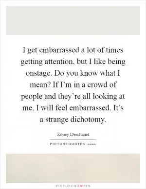 I get embarrassed a lot of times getting attention, but I like being onstage. Do you know what I mean? If I’m in a crowd of people and they’re all looking at me, I will feel embarrassed. It’s a strange dichotomy Picture Quote #1