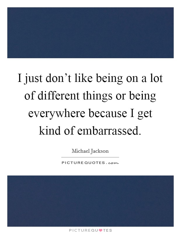 I just don't like being on a lot of different things or being everywhere because I get kind of embarrassed. Picture Quote #1