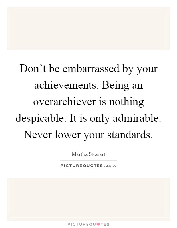 Don't be embarrassed by your achievements. Being an overarchiever is nothing despicable. It is only admirable. Never lower your standards. Picture Quote #1