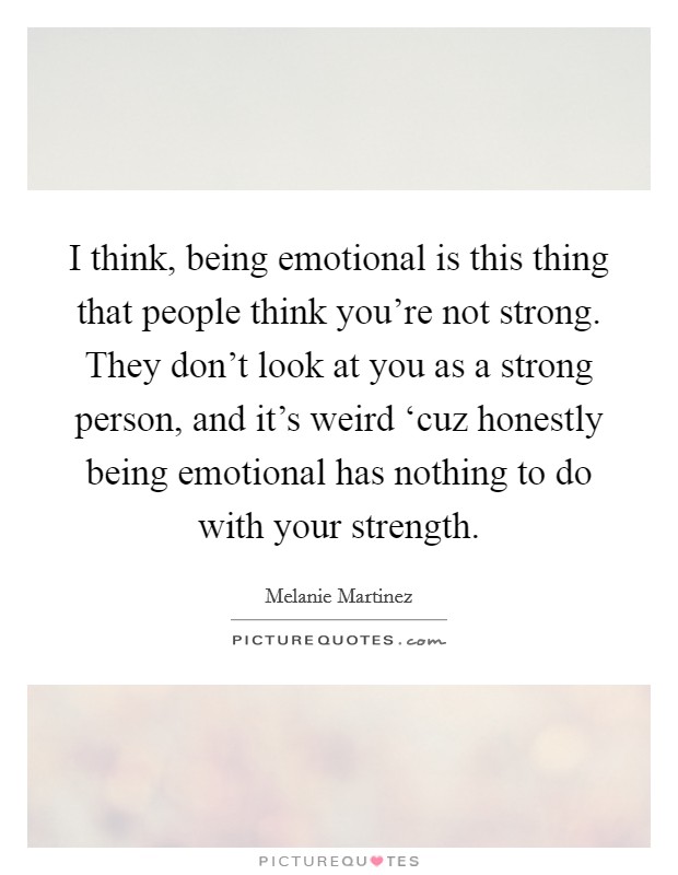 I think, being emotional is this thing that people think you’re not strong. They don’t look at you as a strong person, and it’s weird ‘cuz honestly being emotional has nothing to do with your strength Picture Quote #1