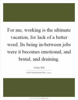 For me, working is the ultimate vacation, for lack of a better word. Its being in-between jobs were it becomes emotional, and brutal, and draining Picture Quote #1