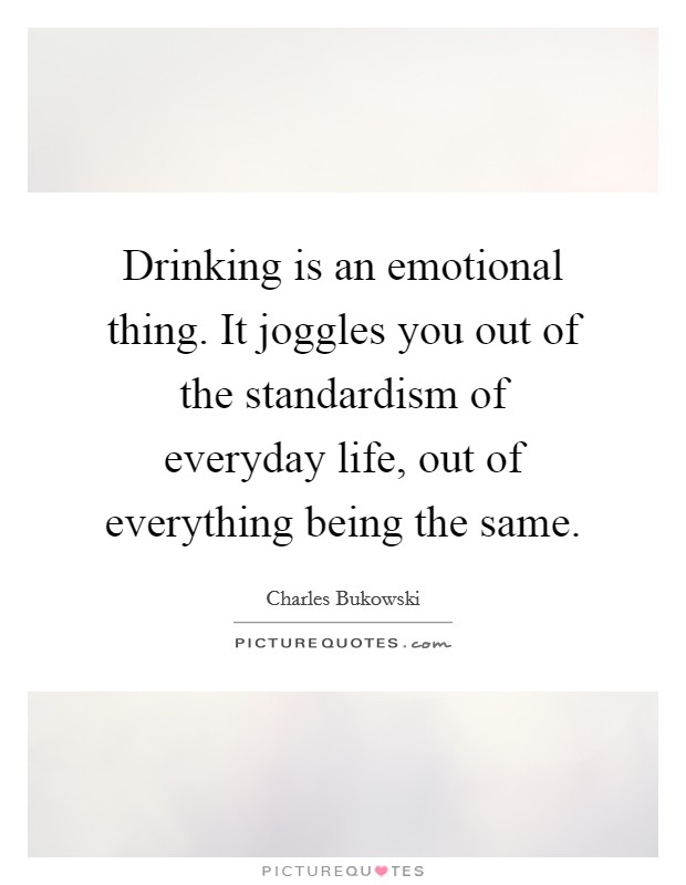 Drinking is an emotional thing. It joggles you out of the standardism of everyday life, out of everything being the same Picture Quote #1