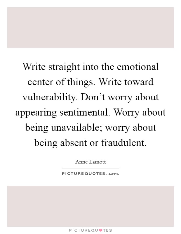 Write straight into the emotional center of things. Write toward vulnerability. Don’t worry about appearing sentimental. Worry about being unavailable; worry about being absent or fraudulent Picture Quote #1