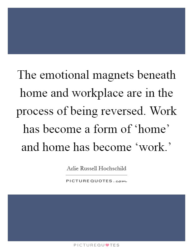 The emotional magnets beneath home and workplace are in the process of being reversed. Work has become a form of ‘home’ and home has become ‘work.’ Picture Quote #1