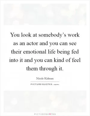 You look at somebody’s work as an actor and you can see their emotional life being fed into it and you can kind of feel them through it Picture Quote #1
