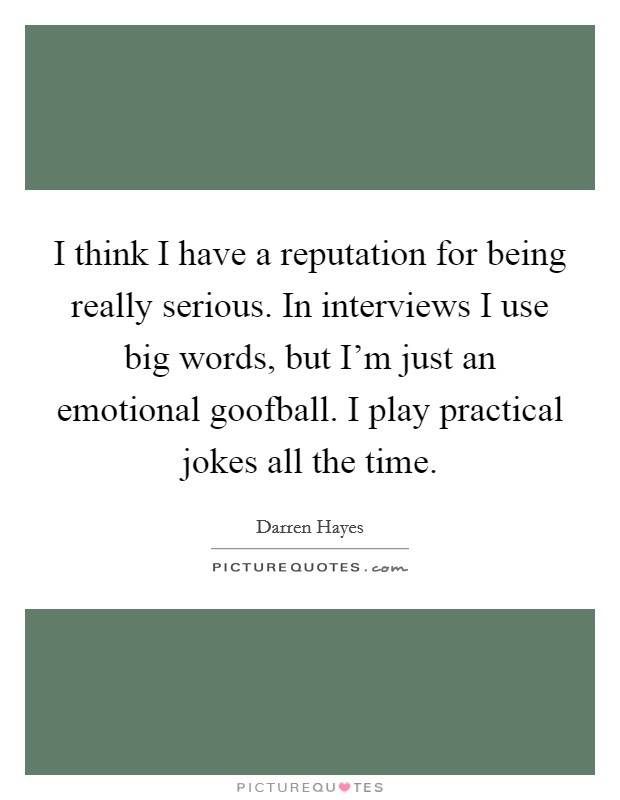 I think I have a reputation for being really serious. In interviews I use big words, but I'm just an emotional goofball. I play practical jokes all the time. Picture Quote #1