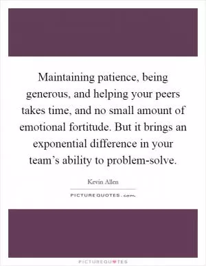 Maintaining patience, being generous, and helping your peers takes time, and no small amount of emotional fortitude. But it brings an exponential difference in your team’s ability to problem-solve Picture Quote #1