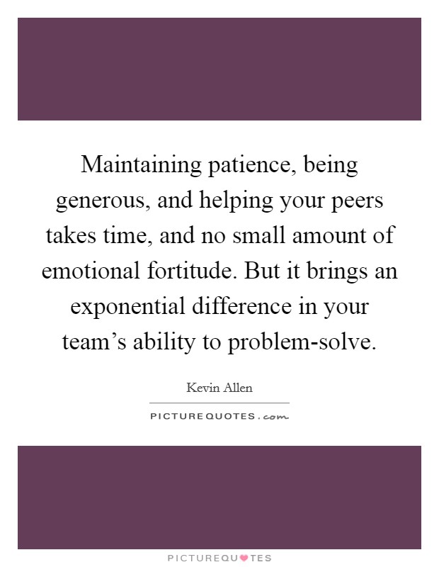 Maintaining patience, being generous, and helping your peers takes time, and no small amount of emotional fortitude. But it brings an exponential difference in your team’s ability to problem-solve Picture Quote #1
