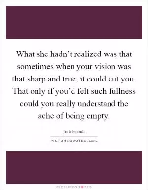 What she hadn’t realized was that sometimes when your vision was that sharp and true, it could cut you. That only if you’d felt such fullness could you really understand the ache of being empty Picture Quote #1