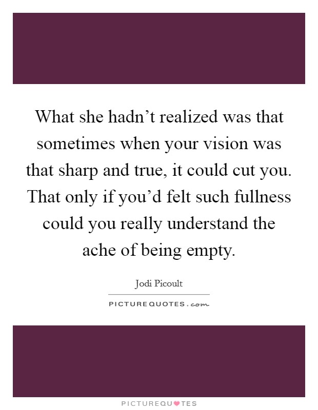 What she hadn't realized was that sometimes when your vision was that sharp and true, it could cut you. That only if you'd felt such fullness could you really understand the ache of being empty. Picture Quote #1
