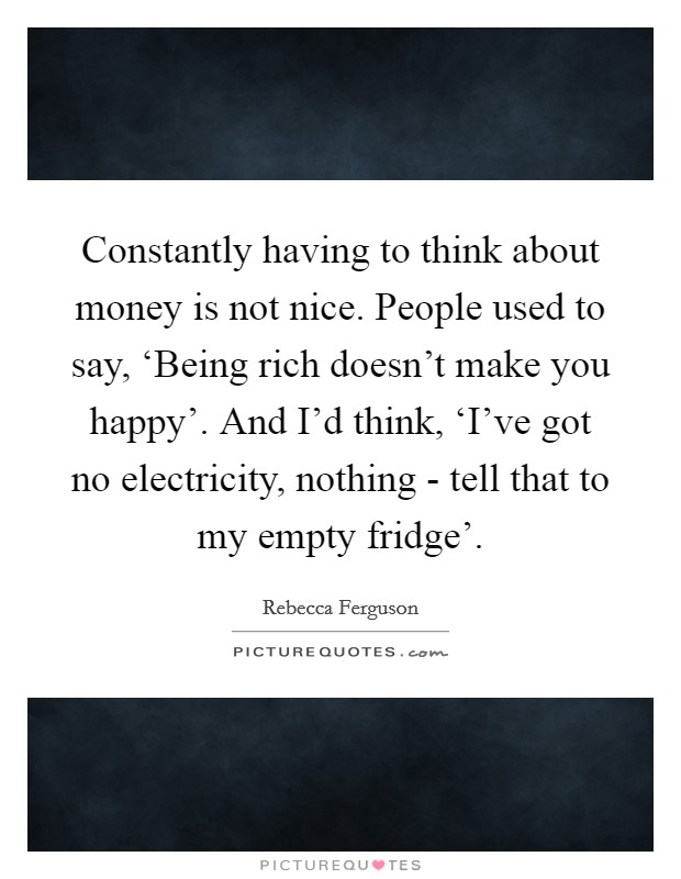 Constantly having to think about money is not nice. People used to say, ‘Being rich doesn't make you happy'. And I'd think, ‘I've got no electricity, nothing - tell that to my empty fridge'. Picture Quote #1