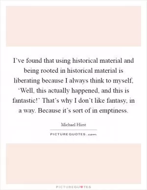 I’ve found that using historical material and being rooted in historical material is liberating because I always think to myself, ‘Well, this actually happened, and this is fantastic!’ That’s why I don’t like fantasy, in a way. Because it’s sort of in emptiness Picture Quote #1
