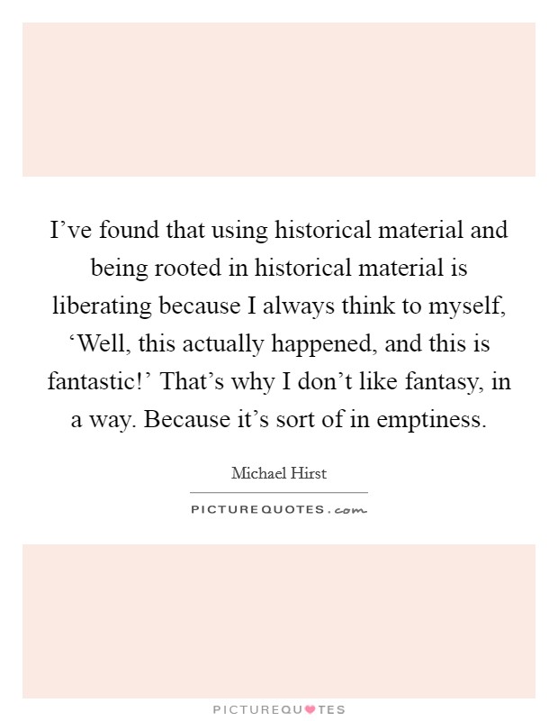 I've found that using historical material and being rooted in historical material is liberating because I always think to myself, ‘Well, this actually happened, and this is fantastic!' That's why I don't like fantasy, in a way. Because it's sort of in emptiness. Picture Quote #1