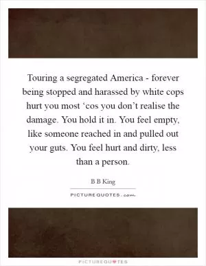 Touring a segregated America - forever being stopped and harassed by white cops hurt you most ‘cos you don’t realise the damage. You hold it in. You feel empty, like someone reached in and pulled out your guts. You feel hurt and dirty, less than a person Picture Quote #1