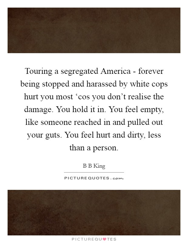 Touring a segregated America - forever being stopped and harassed by white cops hurt you most ‘cos you don't realise the damage. You hold it in. You feel empty, like someone reached in and pulled out your guts. You feel hurt and dirty, less than a person. Picture Quote #1