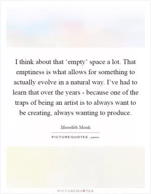 I think about that ‘empty’ space a lot. That emptiness is what allows for something to actually evolve in a natural way. I’ve had to learn that over the years - because one of the traps of being an artist is to always want to be creating, always wanting to produce Picture Quote #1