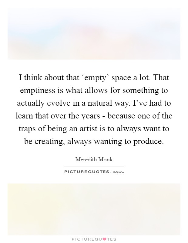 I think about that ‘empty' space a lot. That emptiness is what allows for something to actually evolve in a natural way. I've had to learn that over the years - because one of the traps of being an artist is to always want to be creating, always wanting to produce. Picture Quote #1
