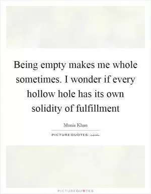 Being empty makes me whole sometimes. I wonder if every hollow hole has its own solidity of fulfillment Picture Quote #1