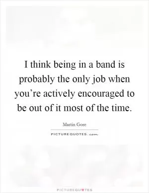 I think being in a band is probably the only job when you’re actively encouraged to be out of it most of the time Picture Quote #1