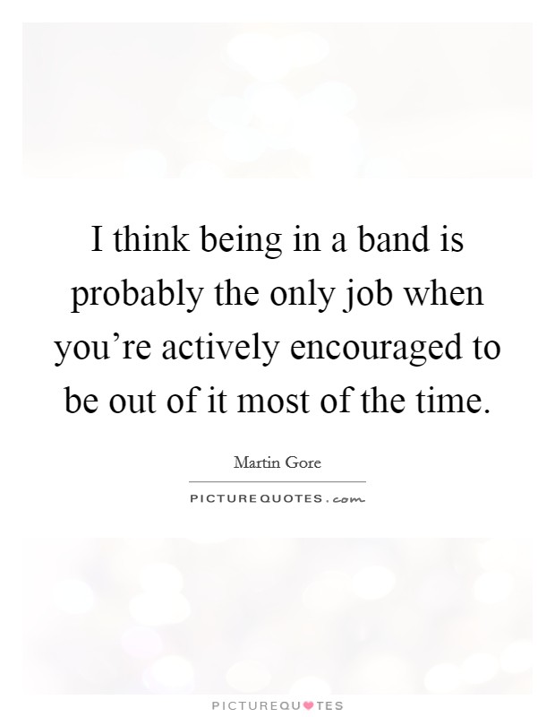 I think being in a band is probably the only job when you're actively encouraged to be out of it most of the time. Picture Quote #1