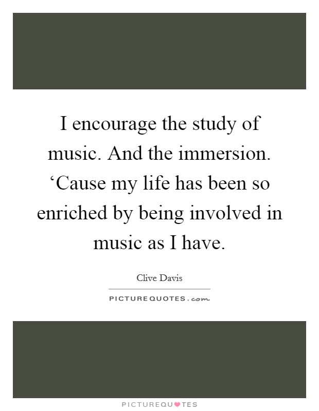 I encourage the study of music. And the immersion. ‘Cause my life has been so enriched by being involved in music as I have. Picture Quote #1