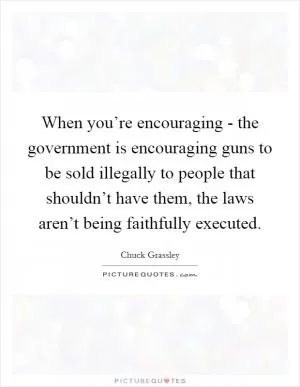 When you’re encouraging - the government is encouraging guns to be sold illegally to people that shouldn’t have them, the laws aren’t being faithfully executed Picture Quote #1