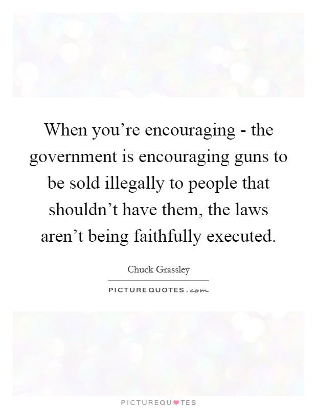 When you're encouraging - the government is encouraging guns to be sold illegally to people that shouldn't have them, the laws aren't being faithfully executed. Picture Quote #1