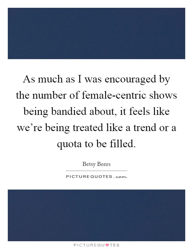 As much as I was encouraged by the number of female-centric shows being bandied about, it feels like we're being treated like a trend or a quota to be filled. Picture Quote #1