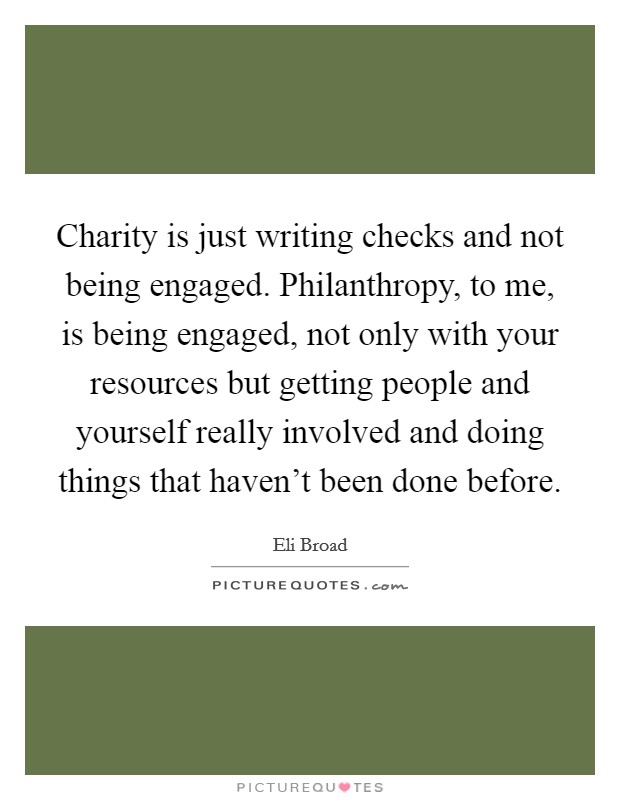 Charity is just writing checks and not being engaged. Philanthropy, to me, is being engaged, not only with your resources but getting people and yourself really involved and doing things that haven't been done before. Picture Quote #1