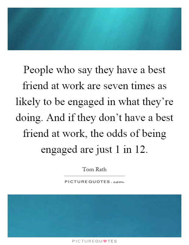 People who say they have a best friend at work are seven times as likely to be engaged in what they're doing. And if they don't have a best friend at work, the odds of being engaged are just 1 in 12. Picture Quote #1