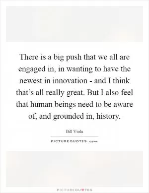 There is a big push that we all are engaged in, in wanting to have the newest in innovation - and I think that’s all really great. But I also feel that human beings need to be aware of, and grounded in, history Picture Quote #1