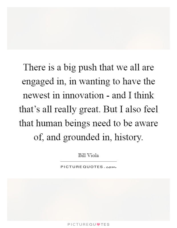 There is a big push that we all are engaged in, in wanting to have the newest in innovation - and I think that's all really great. But I also feel that human beings need to be aware of, and grounded in, history. Picture Quote #1