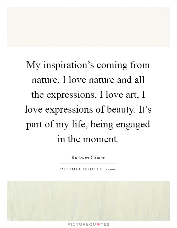My inspiration's coming from nature, I love nature and all the expressions, I love art, I love expressions of beauty. It's part of my life, being engaged in the moment. Picture Quote #1