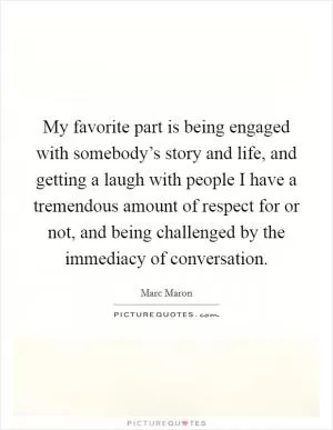 My favorite part is being engaged with somebody’s story and life, and getting a laugh with people I have a tremendous amount of respect for or not, and being challenged by the immediacy of conversation Picture Quote #1