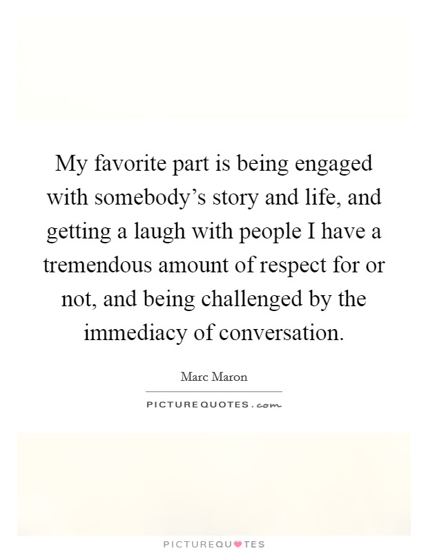 My favorite part is being engaged with somebody's story and life, and getting a laugh with people I have a tremendous amount of respect for or not, and being challenged by the immediacy of conversation. Picture Quote #1